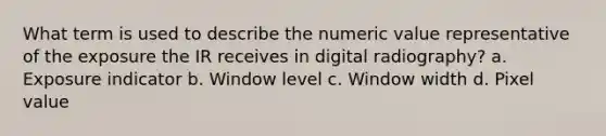 What term is used to describe the numeric value representative of the exposure the IR receives in digital radiography? a. Exposure indicator b. Window level c. Window width d. Pixel value