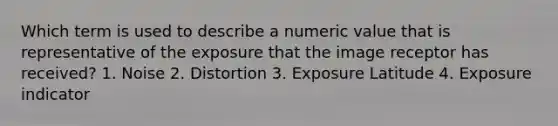 Which term is used to describe a numeric value that is representative of the exposure that the image receptor has received? 1. Noise 2. Distortion 3. Exposure Latitude 4. Exposure indicator