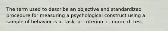 The term used to describe an objective and standardized procedure for measuring a psychological construct using a sample of behavior is a. task. b. criterion. c. norm. d. test.