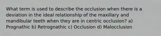 What term is used to describe the occlusion when there is a deviation in the ideal relationship of the maxillary and mandibular teeth when they are in centric occlusion? a) Prognathic b) Retrognathic c) Occlusion d) Malocclusion