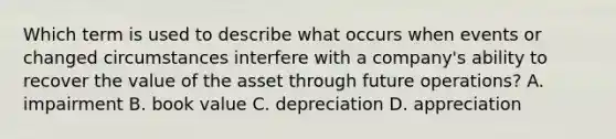 Which term is used to describe what occurs when events or changed circumstances interfere with a company's ability to recover the value of the asset through future operations? A. impairment B. book value C. depreciation D. appreciation