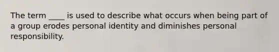 The term ____ is used to describe what occurs when being part of a group erodes personal identity and diminishes personal responsibility.