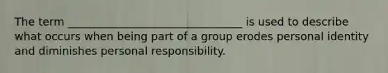 The term ________________________________ is used to describe what occurs when being part of a group erodes personal identity and diminishes personal responsibility.