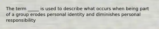 The term _____ is used to describe what occurs when being part of a group erodes personal identity and diminishes personal responsibility