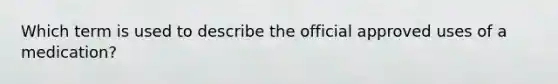 Which term is used to describe the official approved uses of a medication?