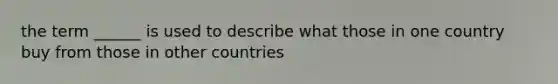 the term ______ is used to describe what those in one country buy from those in other countries