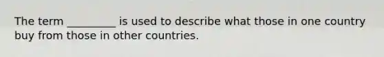 The term _________ is used to describe what those in one country buy from those in other countries.