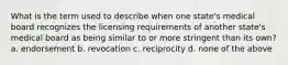 What is the term used to describe when one state's medical board recognizes the licensing requirements of another state's medical board as being similar to or more stringent than its own? a. endorsement b. revocation c. reciprocity d. none of the above