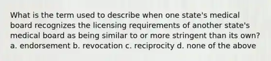 What is the term used to describe when one state's medical board recognizes the licensing requirements of another state's medical board as being similar to or more stringent than its own? a. endorsement b. revocation c. reciprocity d. none of the above