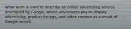 What term is used to describe an online advertising service developed by Google, where advertisers pay to display advertising, product listings, and video content as a result of Google search