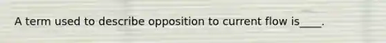 A term used to describe opposition to current flow is____.