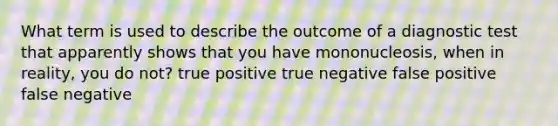 What term is used to describe the outcome of a diagnostic test that apparently shows that you have mononucleosis, when in reality, you do not?​ ​true positive ​true negative ​false positive ​false negative