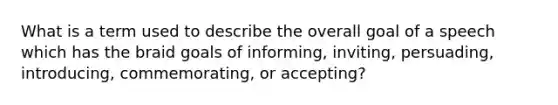 What is a term used to describe the overall goal of a speech which has the braid goals of informing, inviting, persuading, introducing, commemorating, or accepting?