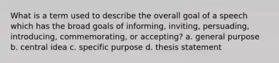 What is a term used to describe the overall goal of a speech which has the broad goals of informing, inviting, persuading, introducing, commemorating, or accepting? a. general purpose b. <a href='https://www.questionai.com/knowledge/k3Wpke6iqr-central-idea' class='anchor-knowledge'>central idea</a> c. specific purpose d. thesis statement