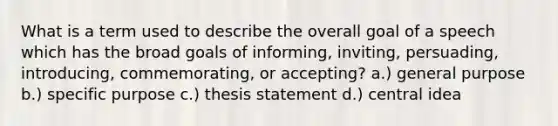 What is a term used to describe the overall goal of a speech which has the broad goals of informing, inviting, persuading, introducing, commemorating, or accepting? a.) general purpose b.) specific purpose c.) thesis statement d.) central idea