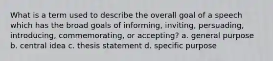 What is a term used to describe the overall goal of a speech which has the broad goals of informing, inviting, persuading, introducing, commemorating, or accepting? a. general purpose b. central idea c. thesis statement d. specific purpose