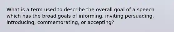 What is a term used to describe the overall goal of a speech which has the broad goals of informing, inviting persuading, introducing, commemorating, or accepting?