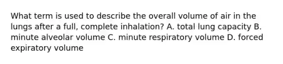 What term is used to describe the overall volume of air in the lungs after a full, complete inhalation? A. total lung capacity B. minute alveolar volume C. minute respiratory volume D. forced expiratory volume