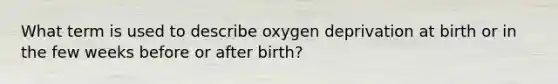 What term is used to describe oxygen deprivation at birth or in the few weeks before or after birth?