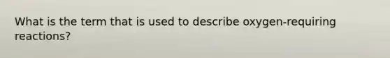 What is the term that is used to describe oxygen-requiring reactions?