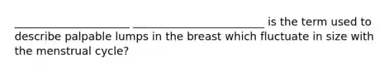 _____________________ ________________________ is the term used to describe palpable lumps in the breast which fluctuate in size with the menstrual cycle?