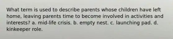 What term is used to describe parents whose children have left home, leaving parents time to become involved in activities and interests? a. mid-life crisis. b. empty nest. c. launching pad. d. kinkeeper role.