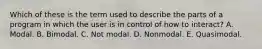 Which of these is the term used to describe the parts of a program in which the user is in control of how to interact? A. Modal. B. Bimodal. C. Not modal. D. Nonmodal. E. Quasimodal.