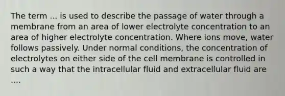 The term ... is used to describe the passage of water through a membrane from an area of lower electrolyte concentration to an area of higher electrolyte concentration. Where ions move, water follows passively. Under normal conditions, the concentration of electrolytes on either side of the cell membrane is controlled in such a way that the intracellular fluid and extracellular fluid are ....