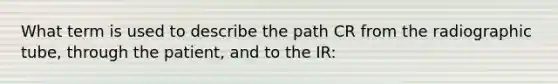 What term is used to describe the path CR from the radiographic tube, through the patient, and to the IR: