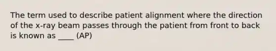 The term used to describe patient alignment where the direction of the x-ray beam passes through the patient from front to back is known as ____ (AP)