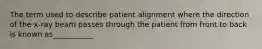 The term used to describe patient alignment where the direction of the x-ray beam passes through the patient from front to back is known as___________