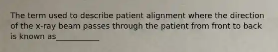 The term used to describe patient alignment where the direction of the x-ray beam passes through the patient from front to back is known as___________