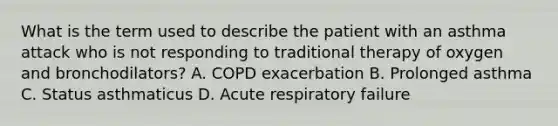 What is the term used to describe the patient with an asthma attack who is not responding to traditional therapy of oxygen and​ bronchodilators? A. COPD exacerbation B. Prolonged asthma C. Status asthmaticus D. Acute respiratory failure