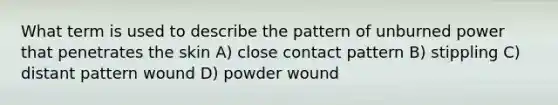 What term is used to describe the pattern of unburned power that penetrates the skin A) close contact pattern B) stippling C) distant pattern wound D) powder wound