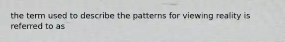 the term used to describe the patterns for viewing reality is referred to as