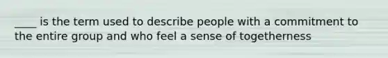 ____ is the term used to describe people with a commitment to the entire group and who feel a sense of togetherness