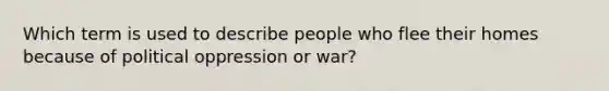 Which term is used to describe people who flee their homes because of political oppression or war?