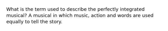 What is the term used to describe the perfectly integrated musical? A musical in which music, action and words are used equally to tell the story.