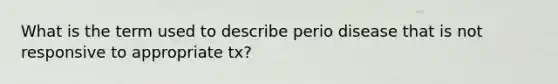 What is the term used to describe perio disease that is not responsive to appropriate tx?