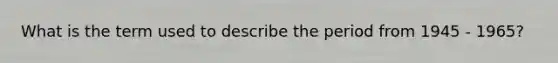 What is the term used to describe the period from 1945 - 1965?