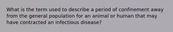 What is the term used to describe a period of confinement away from the general population for an animal or human that may have contracted an infectious disease?