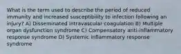 What is the term used to describe the period of reduced immunity and increased susceptibility to infection following an injury? A) Disseminated intravascular coagulation B) Multiple organ dysfunction syndrome C) Compensatory anti-inflammatory response syndrome D) Systemic inflammatory response syndrome