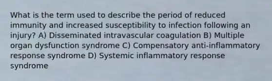 What is the term used to describe the period of reduced immunity and increased susceptibility to infection following an injury? A) Disseminated intravascular coagulation B) Multiple organ dysfunction syndrome C) Compensatory anti-inflammatory response syndrome D) Systemic inflammatory response syndrome