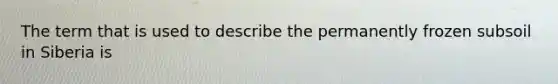 The term that is used to describe the permanently frozen subsoil in Siberia is