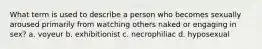 What term is used to describe a person who becomes sexually aroused primarily from watching others naked or engaging in sex? a. voyeur b. exhibitionist c. necrophiliac d. hyposexual