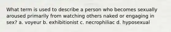 What term is used to describe a person who becomes sexually aroused primarily from watching others naked or engaging in sex? a. voyeur b. exhibitionist c. necrophiliac d. hyposexual