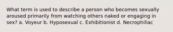 What term is used to describe a person who becomes sexually aroused primarily from watching others naked or engaging in sex? a. Voyeur b. Hyposexual c. Exhibitionist d. Necrophiliac