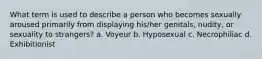 What term is used to describe a person who becomes sexually aroused primarily from displaying his/her genitals, nudity, or sexuality to strangers? a. Voyeur b. Hyposexual c. Necrophiliac d. Exhibitionist