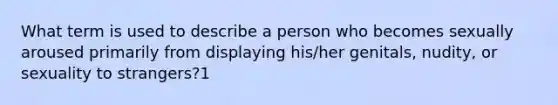 What term is used to describe a person who becomes sexually aroused primarily from displaying his/her genitals, nudity, or sexuality to strangers?1