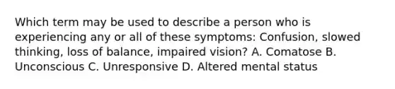 Which term may be used to describe a person who is experiencing any or all of these symptoms: Confusion, slowed thinking, loss of balance, impaired vision? A. Comatose B. Unconscious C. Unresponsive D. Altered mental status